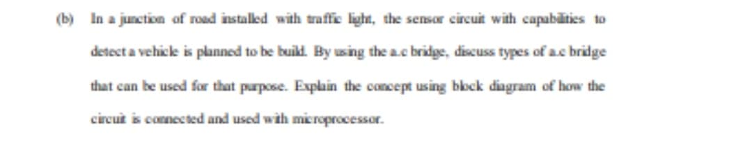 (b) In a junction of road instaled with traffic light, the sensor circuit with capabilties to
detect a vehicle is planned to be buikl. By using the a.c bridge, discuss types of ac bridge
that can be used for that purpose. Explain the concept using bock diagram of how the
circut is connected and used with microprocessor.
