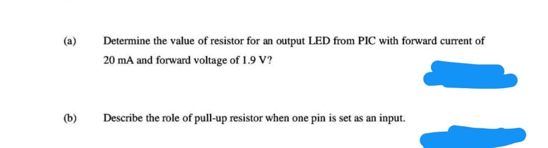 (a)
Determine the value of resistor for an output LED from PIC with forward current of
20 mA and forward voltage of 1.9 V?
(b)
Describe the role of pull-up resistor when one pin is set as an input.
