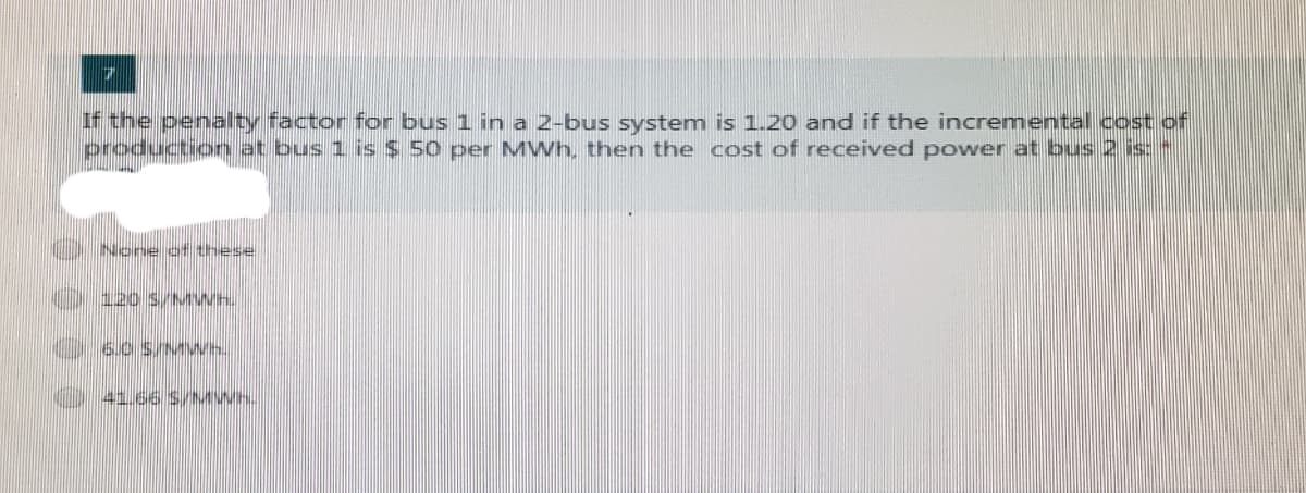 If the penalty factor for bus 1 in a 2-bus system is 1.20 and if the incremental cost of
production at bus 1 is $ 50 per MWh, then the cost of received power at bus 2 is:"
None of these
