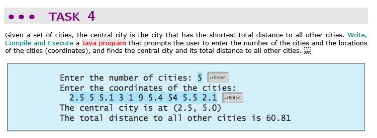 TASK 4
Given a set of cities, the central city is the city that has the shortest total distance to all other cities. Write,
Compile and Execute a Java program that prompts the user to enter the number of the cities and the locations
of the cities (coordinates), and finds the central city and its total distance to all other cities.
Enter the number of cities: 5 JEnter
Enter the coordinates of the cities:
2.5 5 5.1 3 1 9 5.4 54 5.5 2.1 -Enter
The central city is at (2.5, 5.0)
The total distance to all other cities is 60.81

