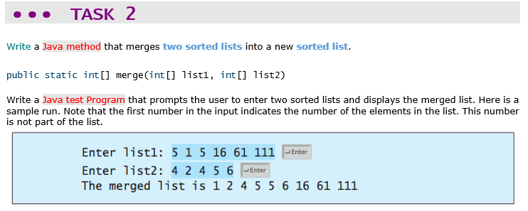 TASK 2
Write a Java method that merges two sorted lists into a new sorted list.
public static int [] merge(int [] 1list1, int[] list2)
Write a Java test Program that prompts the user to enter two sorted lists and displays the merged list. Here is a
sample run. Note that the first number in the input indicates the number of the elements in the list. This number
is not part of the list.
Enter listl: 5 1 5 16 61 111 - Enter
Enter list2: 4 2 4 5 6 JEnter
The merged 1ist is 1 2 4 5 5 6 16 61 111
