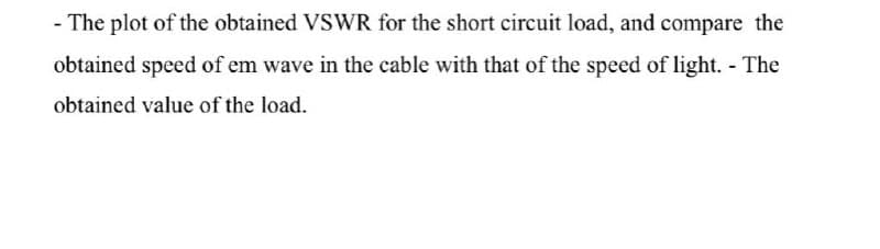 - The plot of the obtained VSWR for the short circuit load, and compare the
obtained speed of em wave in the cable with that of the speed of light. - The
obtained value of the load.
