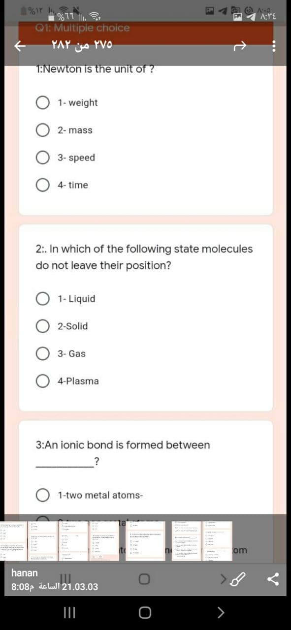 %17 .
Q1: Muitipie choice
A:PE
YAY YVO
1:Newton is the unit of ?
1- weight
2- mass
3- speed
4- time
2:. In which of the following state molecules
do not leave their position?
O 1- Liquid
2-Solid
3- Gas
4-Plasma
3:An ionic bond is formed between
?
1-two metal atoms-
om
hanan
8:08, äe lul 21.03.03
