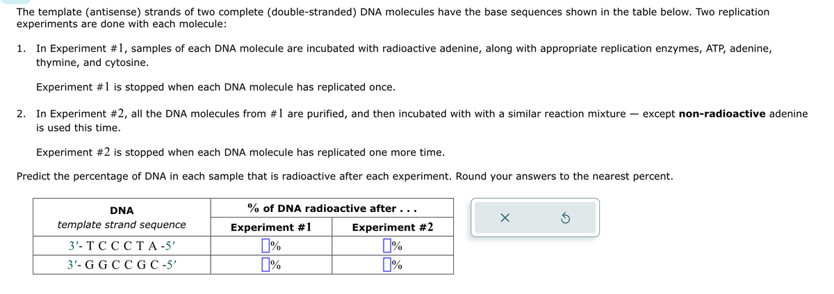 The template (antisense) strands of two complete (double-stranded) DNA molecules have the base sequences shown in the table below. Two replication
experiments are done with each molecule:
1. In Experiment #1, samples of each DNA molecule are incubated with radioactive adenine, along with appropriate replication enzymes, ATP, adenine,
thymine, and cytosine.
Experiment #1 is stopped when each DNA molecule has replicated once.
2. In Experiment #2, all the DNA molecules from #1 are purified, and then incubated with with a similar reaction mixture - except non-radioactive adenine
is used this time.
Experiment #2 is stopped when each DNA molecule has replicated one more time.
Predict the percentage of DNA in each sample that is radioactive after each experiment. Round your answers to the nearest percent.
DNA
template strand sequence
3'- T C C C T A -5'
3'- G G C C G C -5'
% of DNA radioactive after ...
Experiment #1
Experiment #2
%
%
%
%
X
Ś