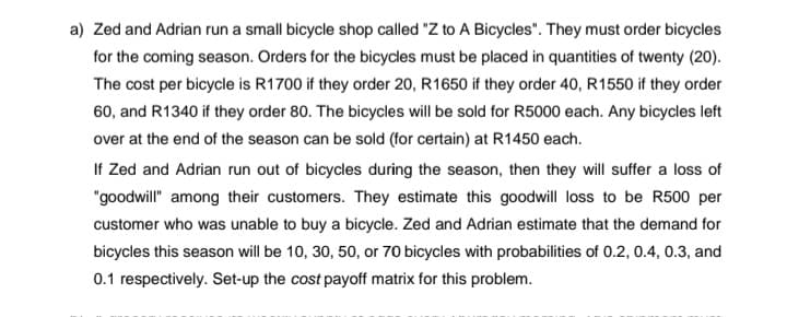 a) Zed and Adrian run a small bicycle shop called "Z to A Bicycles". They must order bicycles
for the coming season. Orders for the bicycdes must be placed in quantities of twenty (20).
The cost per bicycle is R1700 if they order 20, R1650 if they order 40, R1550 if they order
60, and R1340 if they order 80. The bicycles will be sold for R5000 each. Any bicycles left
over at the end of the season can be sold (for certain) at R1450 each.
If Zed and Adrian run out of bicycles during the season, then they will suffer a loss of
"goodwill" among their customers. They estimate this goodwill loss to be R500 per
customer who was unable to buy a bicycle. Zed and Adrian estimate that the demand for
bicycles this season will be 10, 30, 50, or 70 bicycles with probabilities of 0.2, 0.4, 0.3, and
0.1 respectively. Set-up the cost payoff matrix for this problem.
