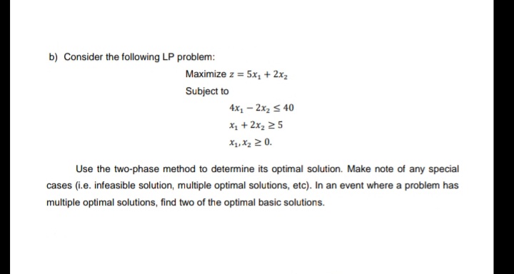 b) Consider the following LP problem:
Maximize z = 5x, + 2x2
Subject to
4x1 – 2x2 < 40
x1 + 2x2 25
X1, X2 2 0.
Use the two-phase method to determine its optimal solution. Make note of any special
cases (i.e. infeasible solution, multiple optimal solutions, etc). In an event where a problem has
multiple optimal solutions, find two of the optimal basic solutions.
