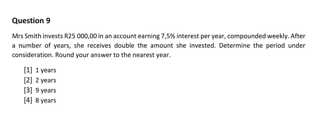 Question 9
Mrs Smith invests R25 000,00 in an account earning 7,5% interest per year, compounded weekly. After
a number of years, she receives double the amount she invested. Determine the period under
consideration. Round your answer to the nearest year.
[1] 1 years
[2] 2 years
[3] 9 years
[4] 8 years
