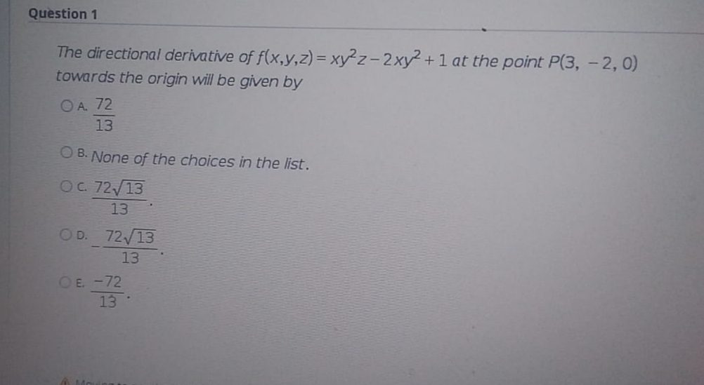 Question 1
The directional derivative of f(x,y,z) = xy²z-2xy +1 at the point P(3, - 2, 0)
towards the origin will be given by
OA. 72
13
O B. None of the choices in the list.
OC 72 13
13
OD. 72/13
13
OE. -72
13
