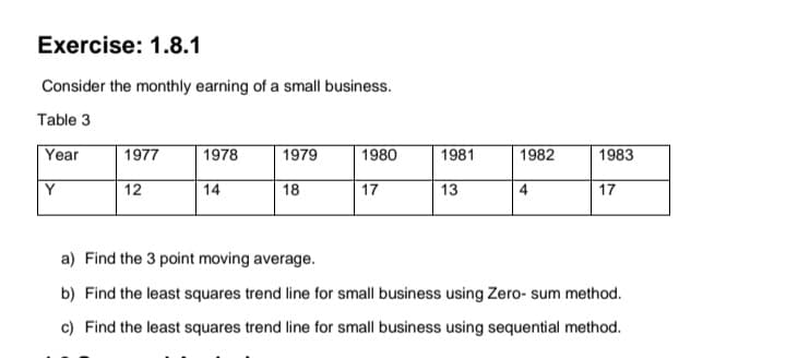 Exercise: 1.8.1
Consider the monthly earning of a small business.
Table 3
Year
1977
1978
1979
1980
1981
1982
1983
Y
12
14
18
17
13
4
17
a) Find the 3 point moving average.
b) Find the least squares trend line for small business using Zero- sum method.
c) Find the least squares trend line for small business using sequential method.
