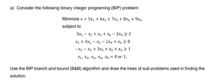 a) Consider the following binary integer programing (BIP) problem:
Minimize z = 5x₁ + 6x₂ + 7x3 + 8x4 + 9x5
subject to
3x₁x2 + x3 + x4-2x522
x₁ + 3x2-x3-2x4+x5 20
-x₁x₂ + 3x3 + x4 + X5 2 1
X₁, X2, X3, X4, X5 = 0 or 1,
Use the BIP branch and bound (B&B) algorithm and draw the trees of sub-problems used in finding the
solution.