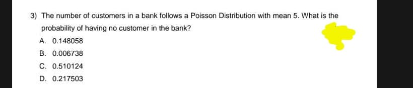 3) The number of customers in a bank follows a Poisson Distribution with mean 5. What is the
probability of having no customer in the bank?
A. 0.148058
B. 0.006738
C. 0.510124
D. 0.217503
