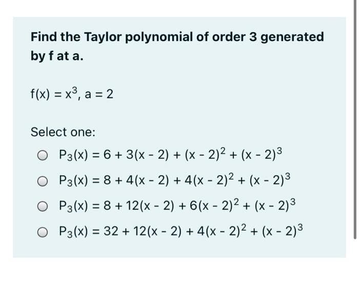 Find the Taylor polynomial of order 3 generated
by f at a.
f(x) = x³, a = 2
Select one:
P3(x) = 6 + 3(x - 2) + (x - 2)2 + (x - 2)3
P3(x) = 8 + 4(x - 2) + 4(x - 2)2 + (x - 2)3
O P3(x) = 8 + 12(x - 2) + 6(x - 2)2 + (x - 2)3
P3(x) = 32 + 12(x - 2) + 4(x - 2)2 + (x - 2)3
