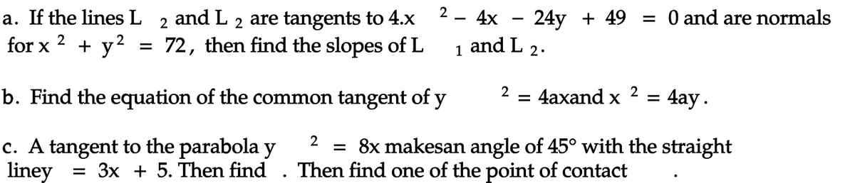 a. If the lines L 2 and L 2 are tangents to 4.x
72, then find the slopes of L
for x 2 + y²
=
2
b. Find the equation of the common tangent of y
c. A tangent to the parabola y
liney = 3x + 5. Then find
1
. 4x
24y + 49
and L 2.
2
= 0 and are normals
2
= 4axand x =
4ay.
2
= 8x makesan angle of 45° with the straight
Then find one of the point of contact