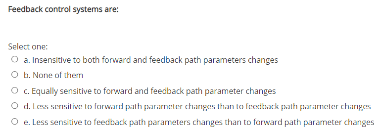 Feedback control systems are:
Select one:
O a. Insensitive to both forward and feedback path parameters changes
O b. None of them
O c. Equally sensitive to forward and feedback path parameter changes
O d. Less sensitive to forward path parameter changes than to feedback path parameter changes
O e. Less sensitive to feedback path parameters changes than to forward path parameter changes
