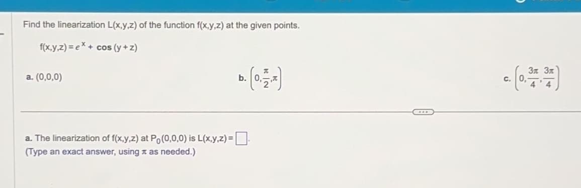 Find the linearization L(x,y,z) of the function f(x,y,z) at the given points.
f(x,y,z)= ex+cos (y+z)
a. (0,0,0)
a. The linearization of f(x,y,z) at Po(0,0,0) is L(x,y,z) =
(Type an exact answer, using as needed.)
b.
C.
C
Зл Зл
4'4