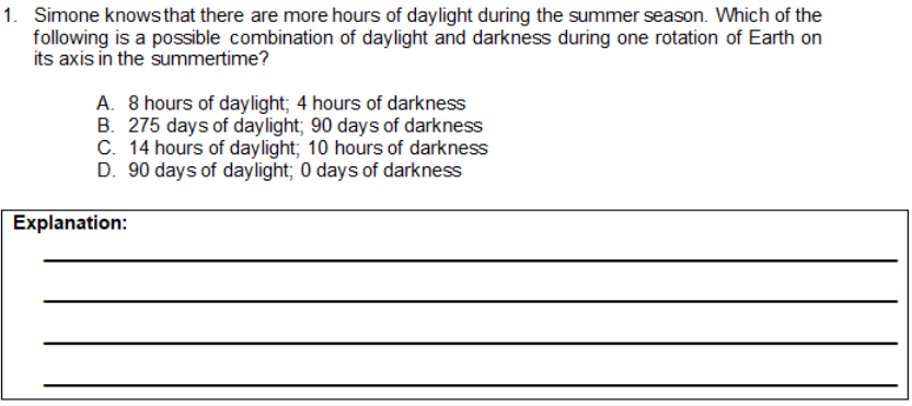 1. Simone knowsthat there are more hours of daylight during the summer season. Which of the
following is a possible combination of daylight and darkness during one rotation of Earth on
its axis in the summertime?
A. 8 hours of daylight; 4 hours of darkness
B. 275 days of daylight; 90 days of darkness
C. 14 hours of daylight; 10 hours of darkness
D. 90 days of daylight; 0 days of darkness
Explanation:

