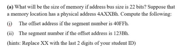 (a) What will be the size of memory if address bus size is 22 bits? Suppose that
a memory location has a physical address 4AXXBH. Compute the following:
(i) The offset address if the segment number is 40FF..
(ii) The segment number if the offset address is 123BH.
(hints: Replace XX with the last 2 digits of your student ID)
