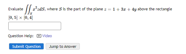 Evaluate z²zds, where S is the part of the plane z = 1+ 3x + 4y above the rectangle
S
[0, 5] x [0, 4]
Question Help: Video
Submit Question Jump to Answer