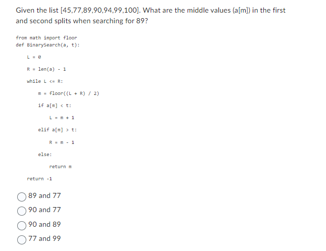 Given the list [45,77,89,90,94,99,100]. What are the middle values (a[m]) in the first
and second splits when searching for 89?
from math import floor
def BinarySearch(a, t):
L = 0
R len(a) 1
while <R:
m = floor((L + R) / 2)
if a[m] <t:
Lm+1
elif a[m] >t:
else:
Rm 1
return m
return -1
89 and 77
90 and 77
90 and 89
77 and 99