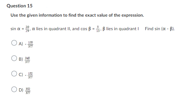 Question 15
Use the given information to find the exact value of the expression.
sin x = 0, x lies in quadrant II, and cos ẞ = 3, ẞ lies in quadrant | Find sin (α - B).
○ A) - 135
377
B)
345
377
152
○ C) -13779
D) 33979