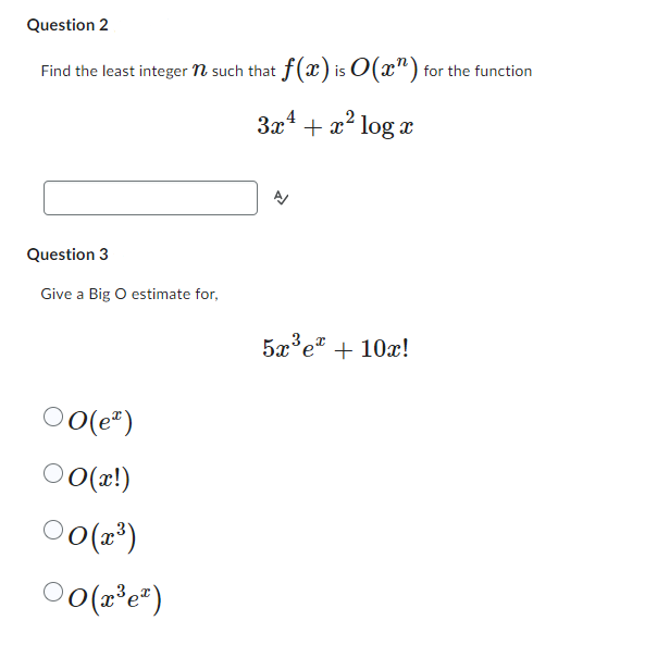 Question 2
Find the least integer n such that f(x) is 0 (x^) for the function
3x² + x² log x
Question 3
Give a Big O estimate for,
00(e)
○0(x!)
00(x³)
00(2³e²)
5x³ ex+10x!