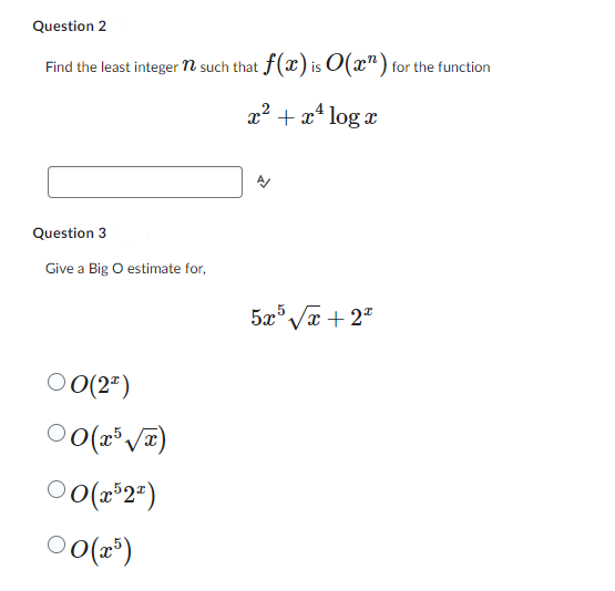 Question 2
Find the least integer n such that f(x) is O(n) for the function
x² + x² log x
Question 3
Give a Big O estimate for,
5x5√x+2x
00(22)
00(x5√x)
00(x522)
00(x5)