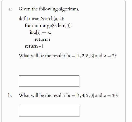 a.
Given the following algorithm,
def Linear Search(a, x):
for i in range(0, len(a)):
if a[i] == x:
return i
return -1
What will be the result if a = [1,2,5,3] and x = = 2?
b.
What will be the result if a = [1,4,2,0] and x = 10?