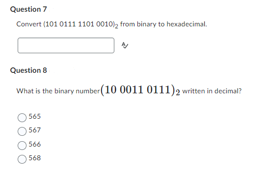 Question 7
Convert (101 0111 1101 0010) 2 from binary to hexadecimal.
Question 8
What is the binary number (10 0011 0111) 2 written in decimal?
565
567
566
568