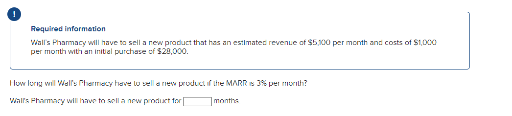 !
Required information
Wall's Pharmacy will have to sell a new product that has an estimated revenue of $5,100 per month and costs of $1,000
per month with an initial purchase of $28,000.
How long will Wall's Pharmacy have to sell a new product if the MARR is 3% per month?
Wall's Pharmacy will have to sell a new product for
months.
