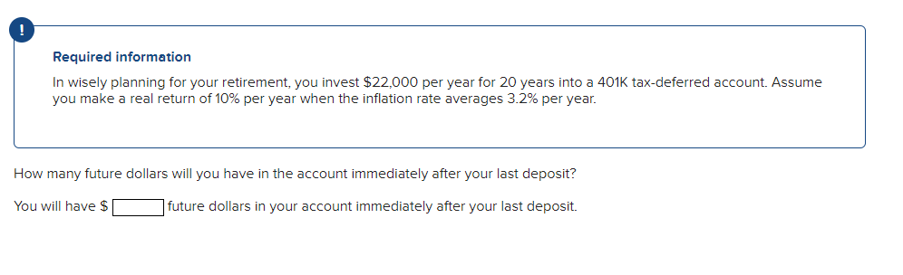 Required information
In wisely planning for your retirement, you invest $22,000 per year for 20 years into a 401K tax-deferred account. Assume
you make a real return of 10% per year when the inflation rate averages 3.2% per year.
How many future dollars will you have in the account immediately after your last deposit?
You will have $
| future dollars in your account immediately after your last deposit.
