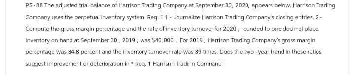 P5-88 The adjusted trial balance of Harrison Trading Company at September 30, 2020, appears below. Harrison Trading
Company uses the perpetual inventory system. Req. 11 - Journalize Harrison Trading Company's closing entries. 2-
Compute the gross margin percentage and the rate of inventory turnover for 2020, rounded to one decimal place.
Inventory on hand at September 30, 2019, was $40,000 For 2019, Harrison Trading Company's gross margin
percentage was 34.8 percent and the inventory turnover rate was 39 times. Does the two-year trend in these ratios
suggest improvement or deterioration in * Req. 1 Harrisnn Tradinn Comnanu