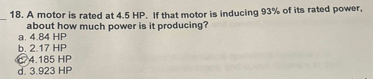 18. A motor is rated at 4.5 HP. If that motor is inducing 93% of its rated power,
about how much power is it producing?
a. 4.84 HP
b. 2.17 HP
4.185 HP
d. 3.923 HP