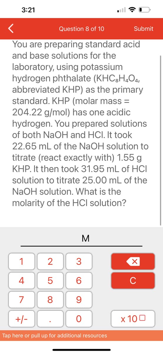 3:21
<
Question 8 of 10
You are preparing standard acid
and base solutions for the
laboratory, using potassium
hydrogen phthalate (KHC3H₂O4,
abbreviated KHP) as the primary
standard. KHP (molar mass=
204.22 g/mol) has one acidic
hydrogen. You prepared solutions
of both NaOH and HCI. It took
22.65 mL of the NaOH solution to
titrate (react exactly with) 1.55 g
KHP. It then took 31.95 mL of HCI
solution to titrate 25.00 mL of the
NaOH solution. What is the
molarity of the HCI solution?
1
4
7
+/-
2
5
8
M
3
60
9
O
Tap here or pull up for additional resources
Submit
XU
x 100