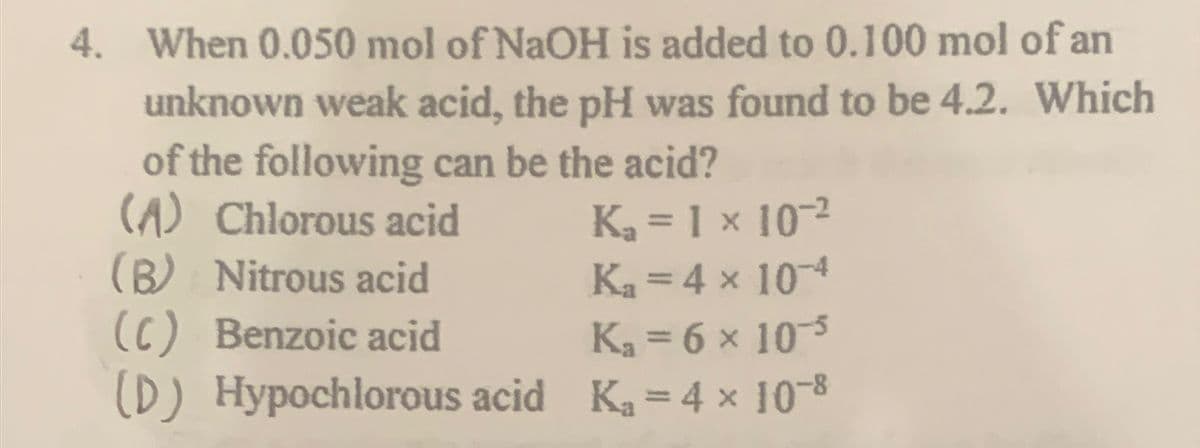 4. When 0.050 mol of NaOH is added to 0.100 mol of an
unknown weak acid, the pH was found to be 4.2. Which
of the following can be the acid?
(A) Chlorous acid
K₂ = 1 × 10-²
(B) Nitrous acid
K₁ = 4 x 10-4
(C) Benzoic acid
K₁ = 6 × 10-5
(D) Hypochlorous acid K₁=4 × 10-8
