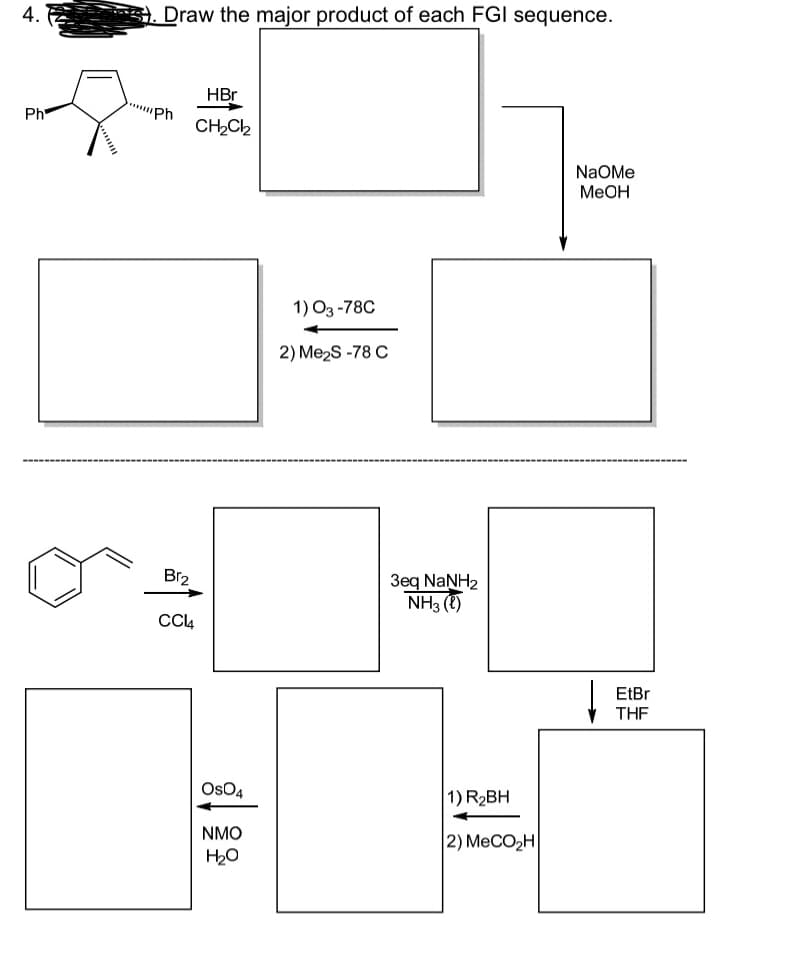 4.
Ph
Draw the major product of each FGI sequence.
Ph
Br₂
HBr
CH₂Cl₂
CC14
OSO4
NMO
H₂O
1) 03-78C
2) Me₂S-78 C
3eq NaNH2
NH3 (1)
1) R₂BH
|2) MeCO,H
NaOMe
MeOH
EtBr
THF