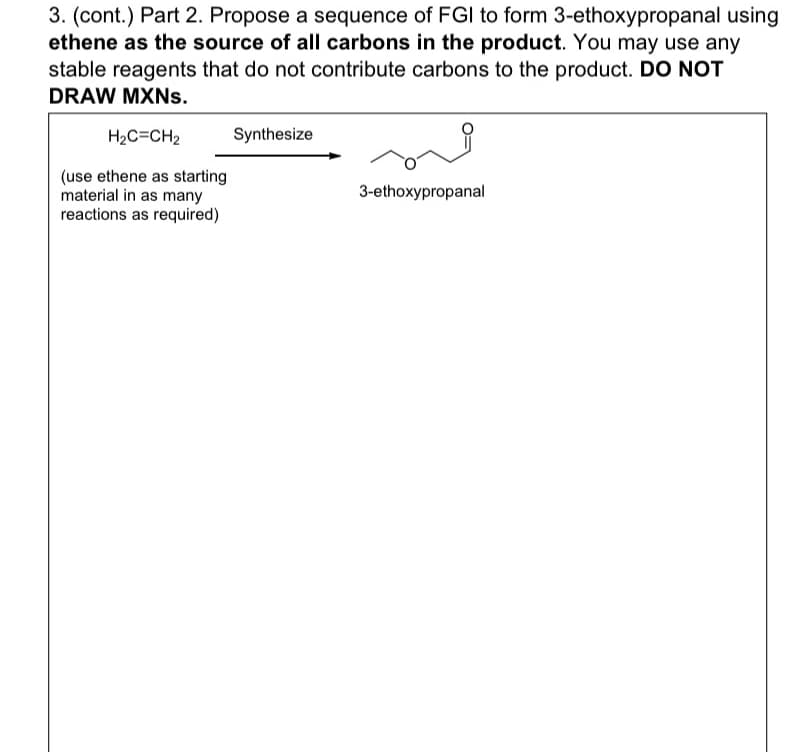 3. (cont.) Part 2. Propose a sequence of FGI to form 3-ethoxypropanal using
ethene as the source of all carbons in the product. You may use any
stable reagents that do not contribute carbons to the product. DO NOT
DRAW MXNs.
H₂C=CH₂
(use ethene as starting
material in as many
reactions as required)
Synthesize
3-ethoxypropanal