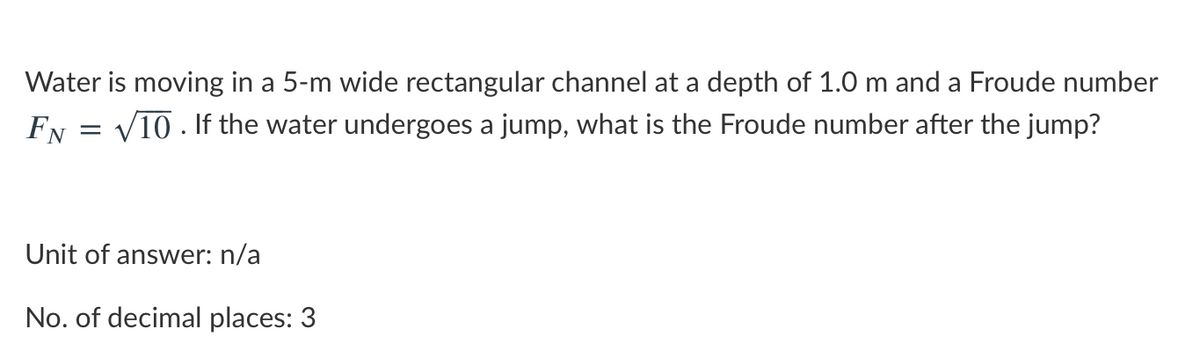 Water is moving in a 5-m wide rectangular channel at a depth of 1.0 m and a Froude number
Fy = V10 . If the water undergoes a jump, what is the Froude number after the jump?
Unit of answer: n/a
No. of decimal places: 3

