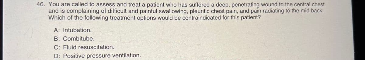 46. You are called to assess and treat a patient who has suffered a deep, penetrating wound to the central chest
and is complaining of difficult and painful swallowing, pleuritic chest pain, and pain radiating to the mid back.
Which of the following treatment options would be contraindicated for this patient?
A: Intubation.
B: Combitube.
C: Fluid resuscitation.
D: Positive pressure ventilation.