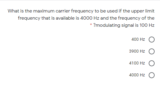 What is the maximum carrier frequency to be used if the upper limit
frequency that is available is 4000 Hz and the frequency of the
* ?modulating signal is 100 Hz
400 Hz
3900 Hz
4100 Hz
4000 Hz O
