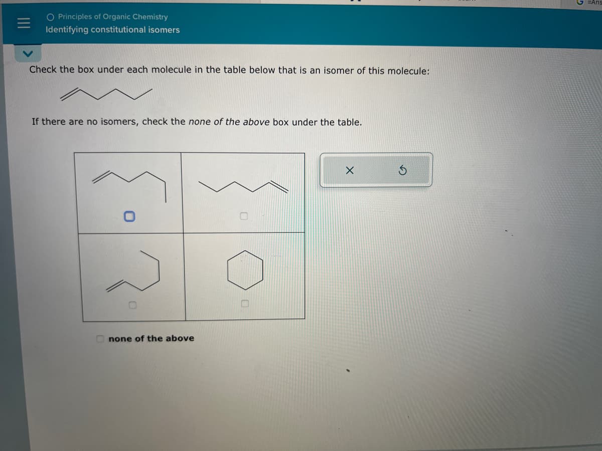 O Principles of Organic Chemistry
Identifying constitutional isomers
Check the box under each molecule in the table below that is an isomer of this molecule:
If there are no isomers, check the none of the above box under the table.
none of the above
X