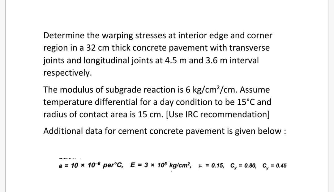 Determine the warping stresses at interior edge and corner
region in a 32 cm thick concrete pavement with transverse
joints and longitudinal joints at 4.5 m and 3.6 m interval
respectively.
The modulus of subgrade reaction is 6 kg/cm?/cm. Assume
temperature differential for a day condition to be 15°C and
radius of contact area is 15 cm. [Use IRC recommendation]
Additional data for cement concrete pavement is given below :
e = 10 x 10-6 per°C, E = 3 x 105 kg/cm?, H = 0.15, C, = 0.80, C, = 0.45

