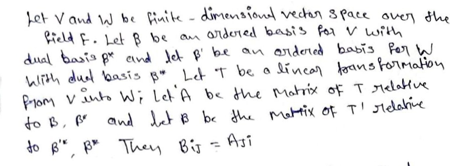 Let V and W be finite - diMensiond vectors pace over the
field F. LetB be an oridored basis for V with
dual basis pr eind Jet B' be an ordered babis for W
With dud basis B*
Prom vinto Wi Let A be the Matrix of T Melabtue
to B, p and let B bc Hhe mattix of T' slelahive
Let T be a lincar forans formation
to
They BiJ
Asi

