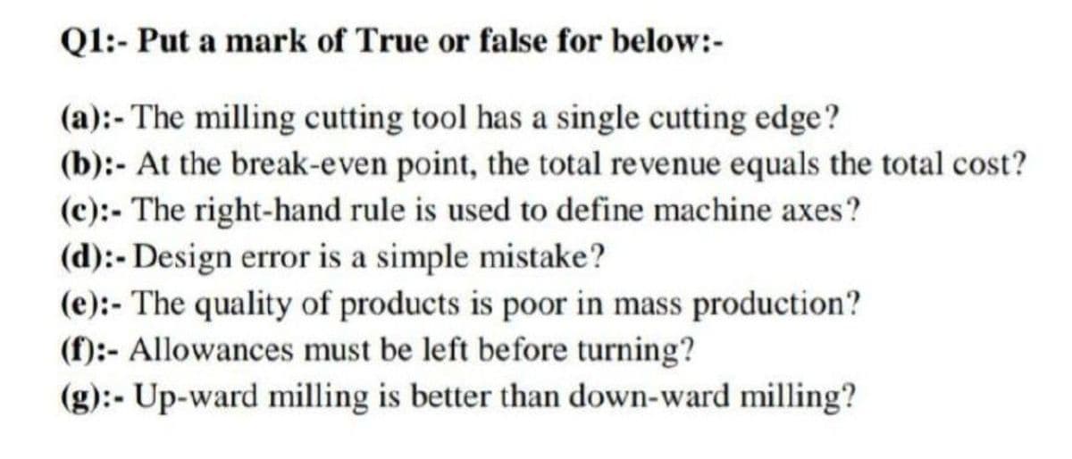 Q1:- Put a mark of True or false for below:-
(a):- The milling cutting tool has a single cutting edge?
(b):- At the break-even point, the total revenue equals the total cost?
(c):- The right-hand rule is used to define machine axes?
(d):- Design error is a simple mistake?
(e):- The quality of products is poor in mass production?
(f):- Allowances must be left before turning?
(g):- Up-ward milling is better than down-ward milling?
