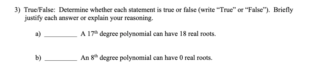 3) True/False: Determine whether each statement is true or false (write "True" or "False"). Briefly
justify each answer or explain your reasoning.
a)
A 17th degree polynomial can have 18 real roots.
b)
An 8th degree polynomial can have 0 real roots.
