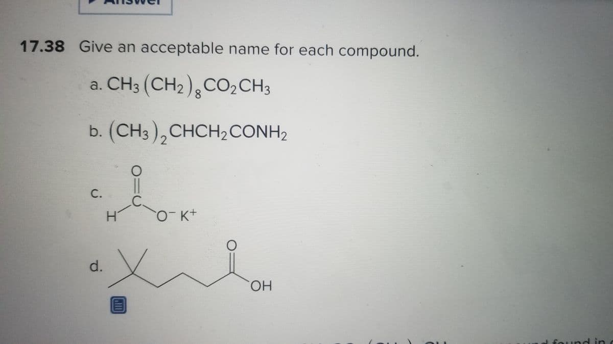 17.38 Give an acceptable name for each compound.
CH3 (CH2) CO₂ CH3
8
b. (CH3 ), CHCH, CONH,
2
C.
d.
오
H
O¯ K+
xi
O
A
OH
found in