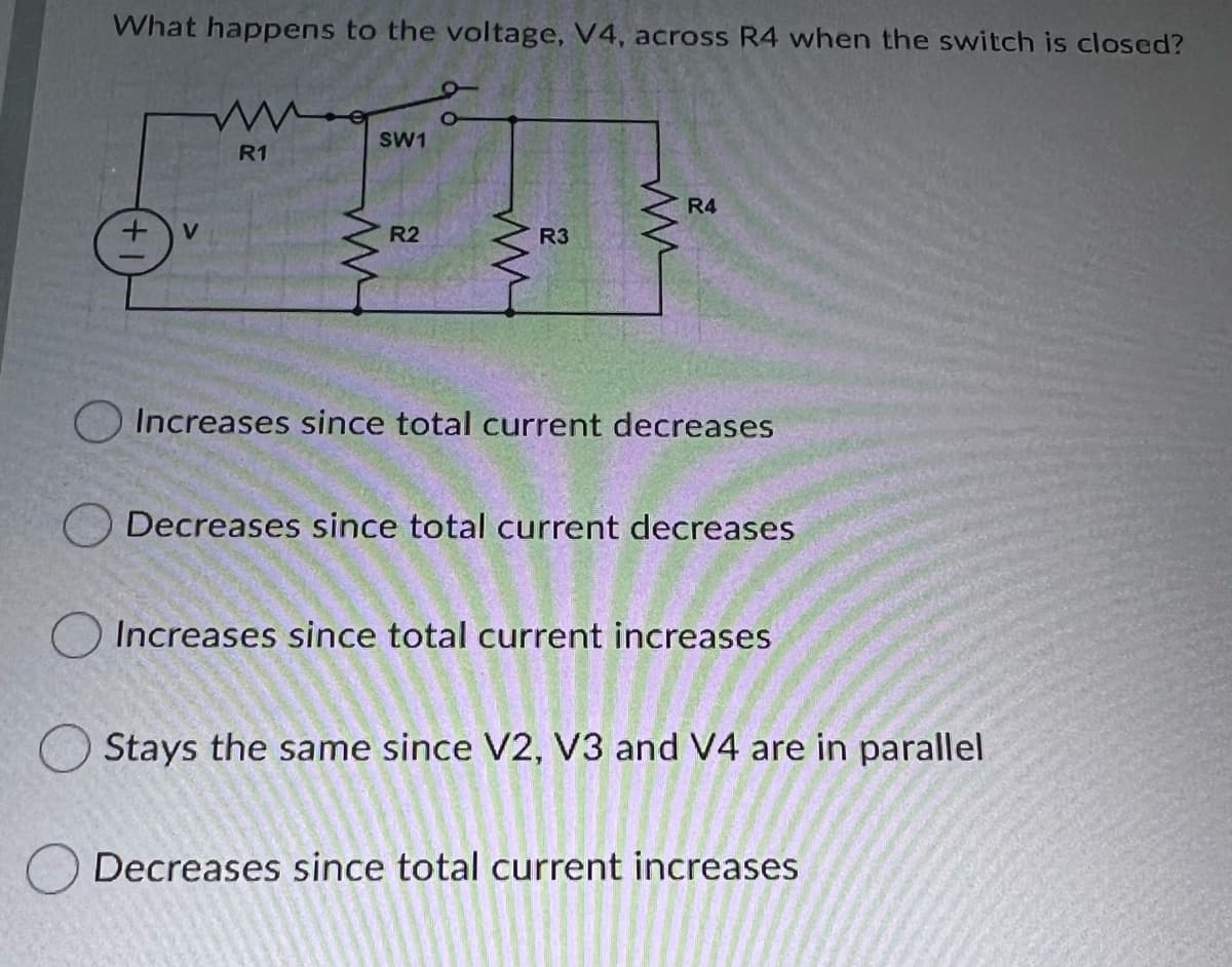 What happens to the voltage, V4, across R4 when the switch is closed?
SW1
R1
R4
V
R2
R3
O Increases since total current decreases
O Decreases since total current decreases
O Increases since total current increases
Stays the same since V2, V3 and V4 are in parallel
Decreases since total current increases
