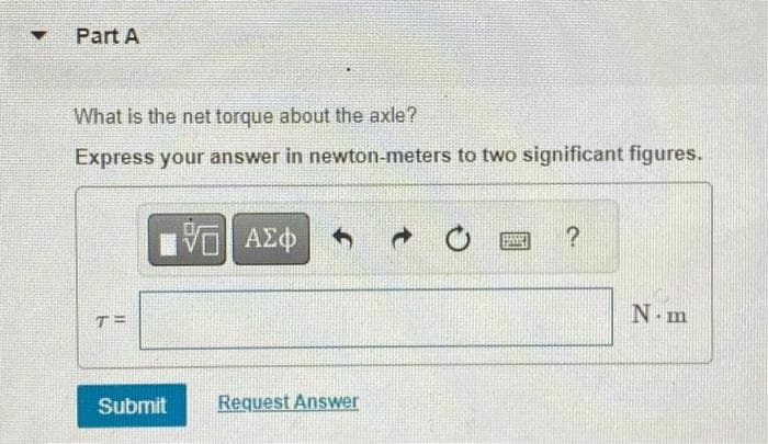 Part A
What is the net torque about the axle?
Express your answer in newton-meters to two significant figures.
T=
affisde
Submit
V—| ΑΣΦ
Request Answer
C
FEGEI
?
N-m