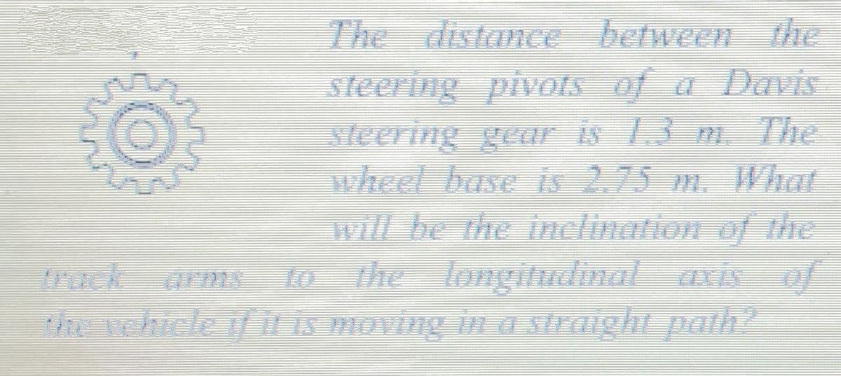 The distance between the
steering pivots of a Davis
sleering gear is 13 m. The
wheel base is 2.75 m. What
will be the inclination of the
The longitudmal uxis of
lo
Rchicle if iEs moving in a straight path?
