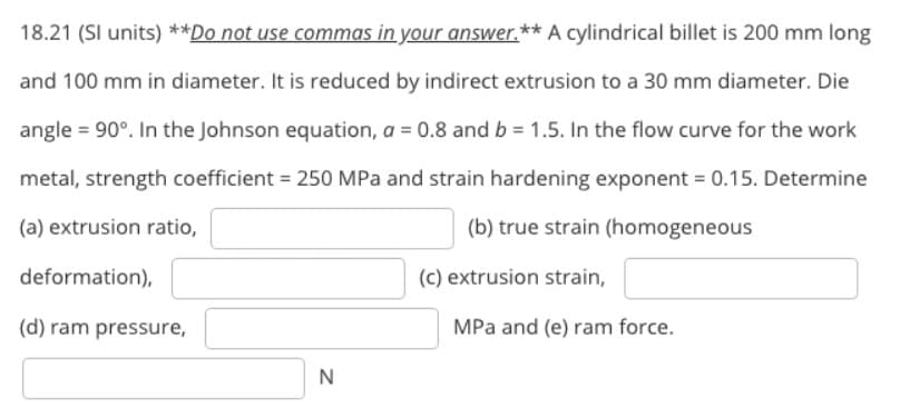 18.21 (SI units) **Do not use commas in your answer.** A cylindrical billet is 200 mm long
and 100 mm in diameter. It is reduced by indirect extrusion to a 30 mm diameter. Die
angle = 90°. In the Johnson equation, a = 0.8 and b = 1.5. In the flow curve for the work
metal, strength coefficient = 250 MPa and strain hardening exponent = 0.15. Determine
(a) extrusion ratio,
(b) true strain (homogeneous
deformation),
(c) extrusion strain,
(d) ram pressure,
MPa and (e) ram force.
