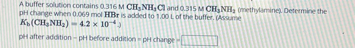 A buffer solution contains 0.316 M CH3NH3 C1 and 0.315 M CH3NH2 (methylamine). Determine the
pH change when 0.069 mol HBr is added to 1.00 L of the buffer. (Assume
Kb (CH3NH2) = 4.2 × 10-4.)
pH after addition - pH before addition = pH change
